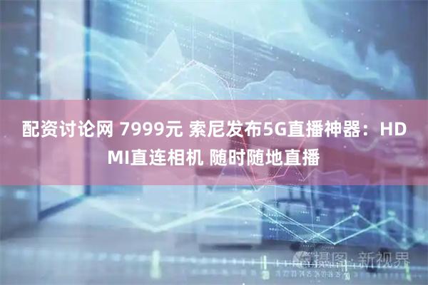 配资讨论网 7999元 索尼发布5G直播神器：HDMI直连相机 随时随地直播