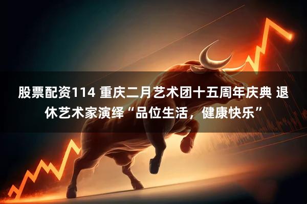股票配资114 重庆二月艺术团十五周年庆典 退休艺术家演绎“品位生活，健康快乐”