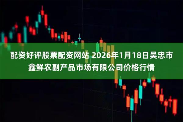 配资好评股票配资网站 2026年1月18日吴忠市鑫鲜农副产品市场有限公司价格行情
