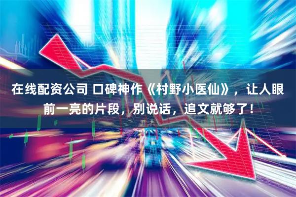 在线配资公司 口碑神作《村野小医仙》，让人眼前一亮的片段，别说话，追文就够了！