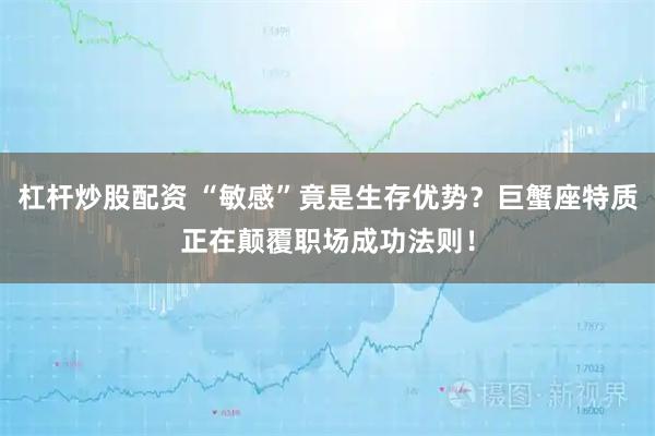 杠杆炒股配资 “敏感”竟是生存优势？巨蟹座特质正在颠覆职场成功法则！