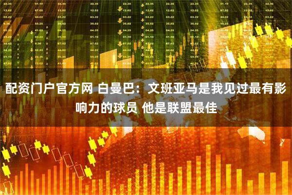 配资门户官方网 白曼巴：文班亚马是我见过最有影响力的球员 他是联盟最佳