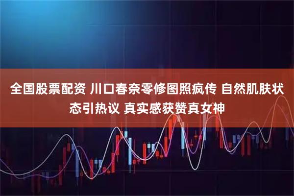 全国股票配资 川口春奈零修图照疯传 自然肌肤状态引热议 真实感获赞真女神