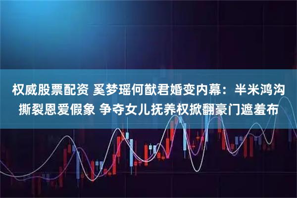 权威股票配资 奚梦瑶何猷君婚变内幕：半米鸿沟撕裂恩爱假象 争夺女儿抚养权掀翻豪门遮羞布