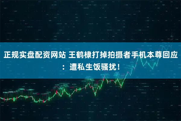 正规实盘配资网站 王鹤棣打掉拍摄者手机本尊回应:遭私生饭骚扰!