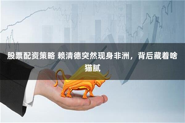 股票配资策略 赖清德突然现身非洲，背后藏着啥猫腻