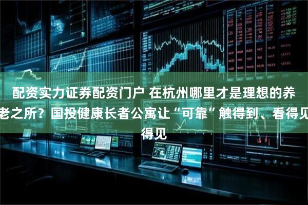 配资实力证券配资门户 在杭州哪里才是理想的养老之所？国投健康长者公寓让“可靠”触得到、看得见