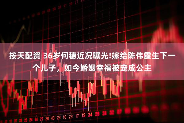 按天配资 36岁何穗近况曝光!嫁给陈伟霆生下一个儿子，如今婚姻幸福被宠成公主