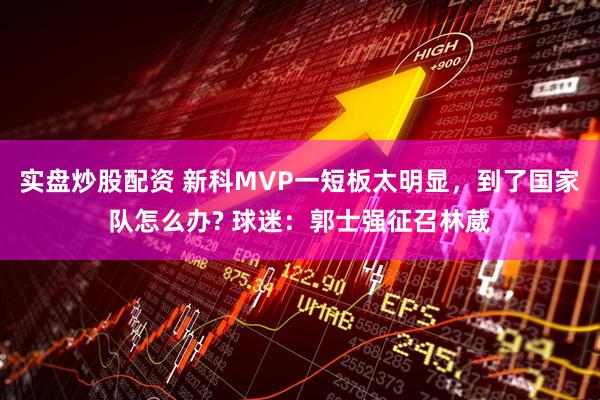 实盘炒股配资 新科MVP一短板太明显，到了国家队怎么办? 球迷：郭士强征召林葳