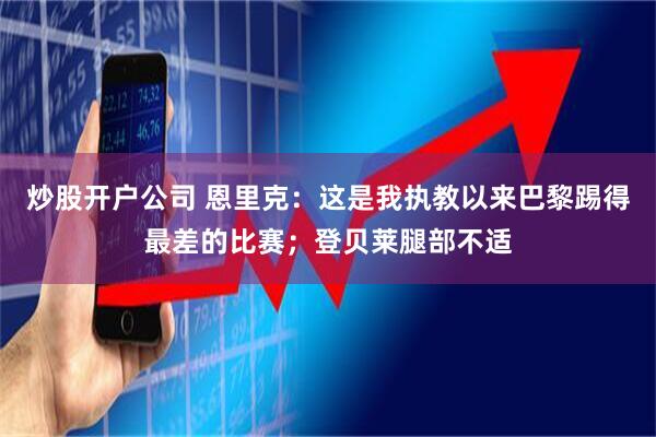炒股开户公司 恩里克：这是我执教以来巴黎踢得最差的比赛；登贝莱腿部不适