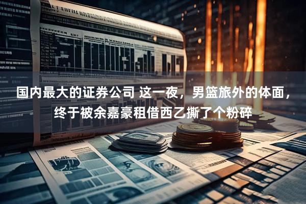 国内最大的证券公司 这一夜，男篮旅外的体面，终于被余嘉豪租借西乙撕了个粉碎