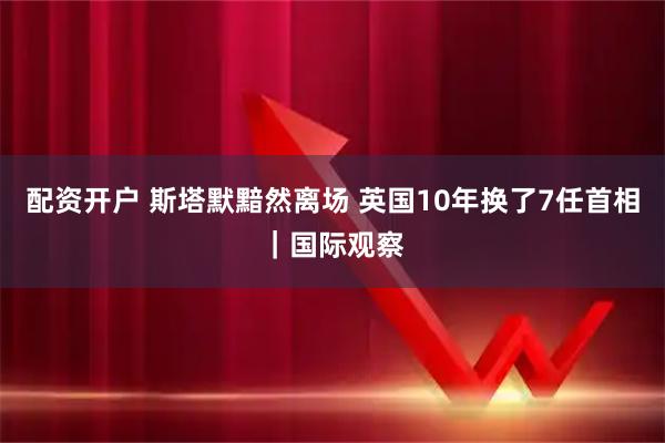 配资开户 斯塔默黯然离场 英国10年换了7任首相｜国际观察
