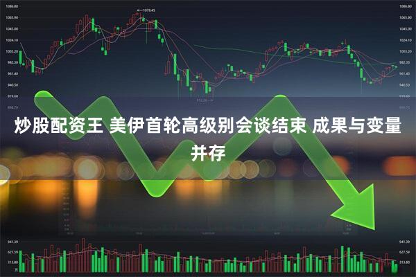 炒股配资王 美伊首轮高级别会谈结束 成果与变量并存