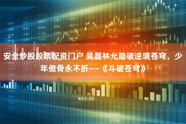 安全炒股股票配资门户 吴磊林允踏破逆境苍穹，少年傲骨永不折——《斗破苍穹》