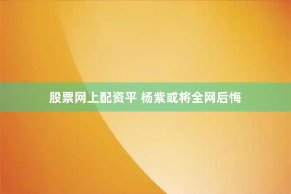 股票网上配资平 杨紫或将全网后悔