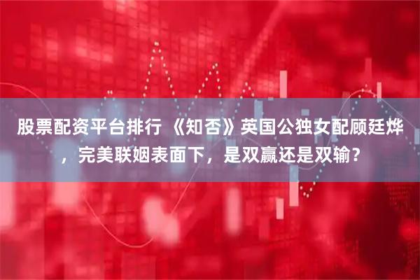 股票配资平台排行 《知否》英国公独女配顾廷烨，完美联姻表面下，是双赢还是双输？