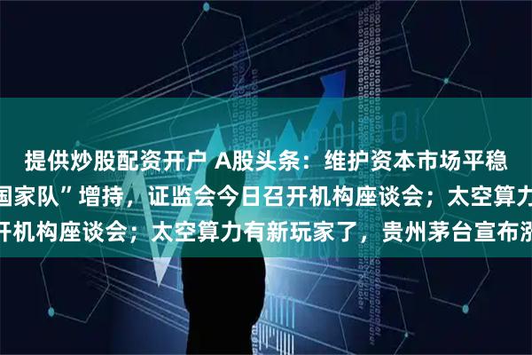 提供炒股配资开户 A股头条:维护资本市场平稳运行,组合拳来了!“国家队”增持,证监会今日召开机构座谈会;太空算力有新玩家了,贵州茅台宣布涨价