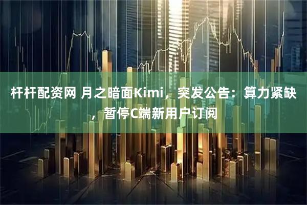 杆杆配资网 月之暗面Kimi,突发公告:算力紧缺,暂停C端新用户订阅