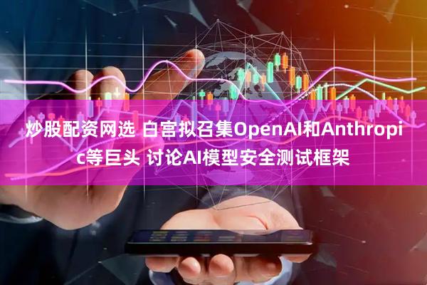 炒股配资网选 白宫拟召集OpenAI和Anthropic等巨头 讨论AI模型安全测试框架