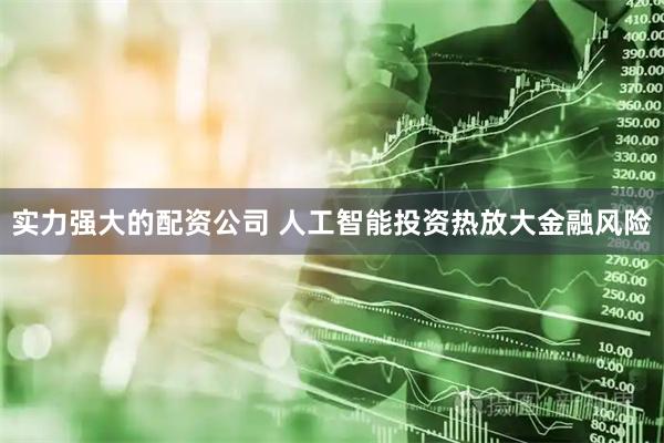 实力强大的配资公司 人工智能投资热放大金融风险
