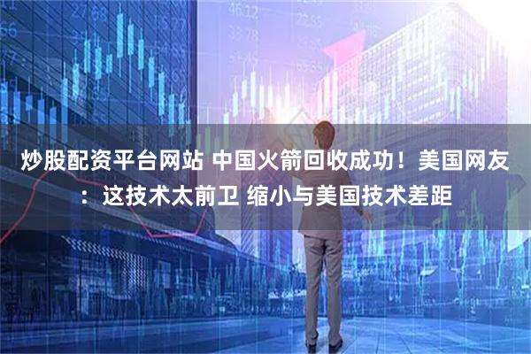 炒股配资平台网站 中国火箭回收成功！美国网友：这技术太前卫 缩小与美国技术差距