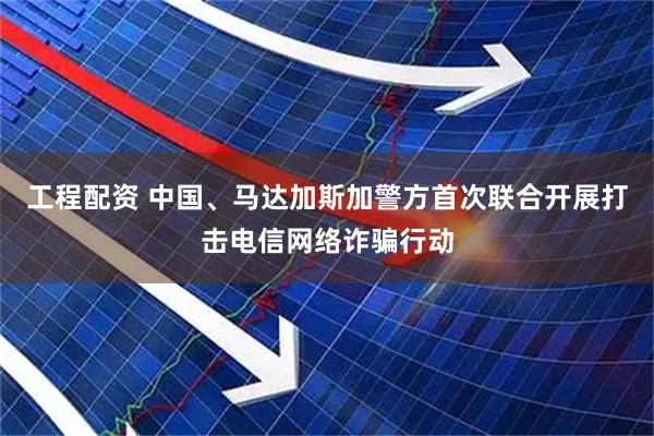 工程配资 中国、马达加斯加警方首次联合开展打击电信网络诈骗行动